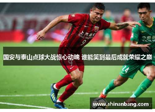国安与泰山点球大战惊心动魄 谁能笑到最后成就荣耀之巅